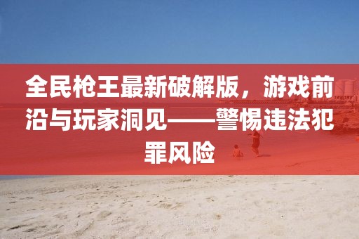 全民槍王最新破解版，游戲前沿與玩家洞見——警惕違法犯罪風(fēng)險(xiǎn)