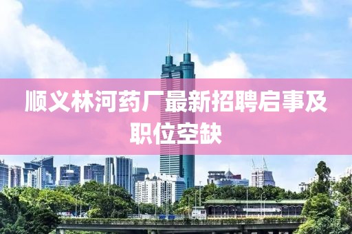 順義林河藥廠最新招聘啟事及職位空缺