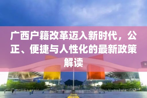 廣西戶籍改革邁入新時(shí)代，公正、便捷與人性化的最新政策解讀