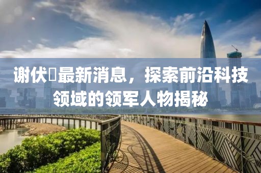 謝伏曕最新消息，探索前沿科技領(lǐng)域的領(lǐng)軍人物揭秘