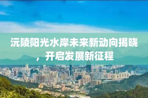 沅陵陽光水岸未來新動向揭曉，開啟發(fā)展新征程