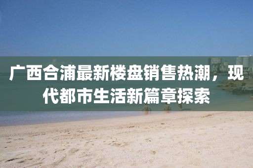 廣西合浦最新樓盤銷售熱潮，現(xiàn)代都市生活新篇章探索