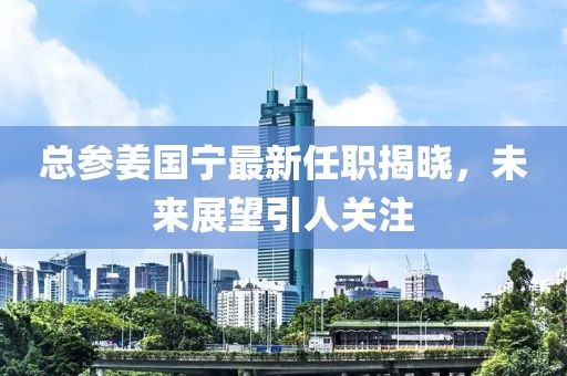 總參姜國寧最新任職揭曉，未來展望引人關(guān)注