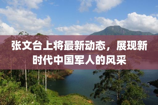 張文臺上將最新動態(tài)，展現(xiàn)新時代中國軍人的風(fēng)采