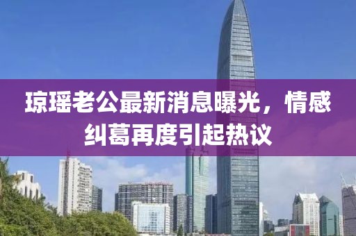 瓊瑤老公最新消息曝光，情感糾葛再度引起熱議