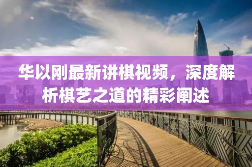 華以剛最新講棋視頻，深度解析棋藝之道的精彩闡述