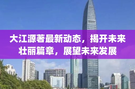 大江源著最新動(dòng)態(tài)，揭開(kāi)未來(lái)壯麗篇章，展望未來(lái)發(fā)展