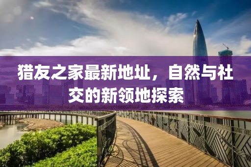 獵友之家最新地址，自然與社交的新領(lǐng)地探索
