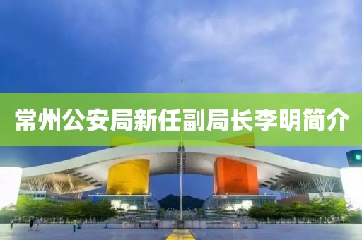 常州公安局新任副局長李明簡介