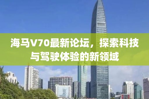 海馬V70最新論壇，探索科技與駕駛體驗(yàn)的新領(lǐng)域