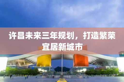 許昌未來三年規(guī)劃，打造繁榮宜居新城市