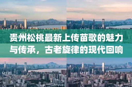 貴州松桃最新上傳苗歌的魅力與傳承，古老旋律的現(xiàn)代回響
