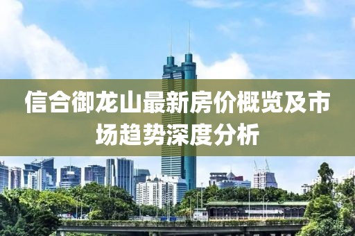 信合御龍山最新房價概覽及市場趨勢深度分析