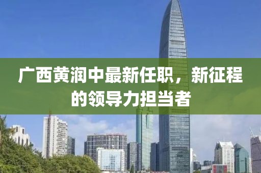廣西黃潤中最新任職，新征程的領(lǐng)導(dǎo)力擔(dān)當(dāng)者