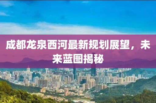 成都龍泉西河最新規(guī)劃展望，未來藍圖揭秘