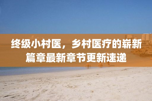 終級(jí)小村醫(yī)，鄉(xiāng)村醫(yī)療的嶄新篇章最新章節(jié)更新速遞