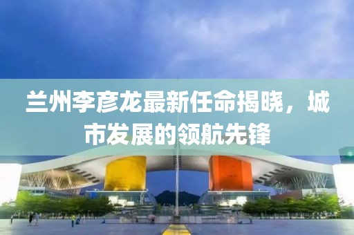 蘭州李彥龍最新任命揭曉，城市發(fā)展的領(lǐng)航先鋒