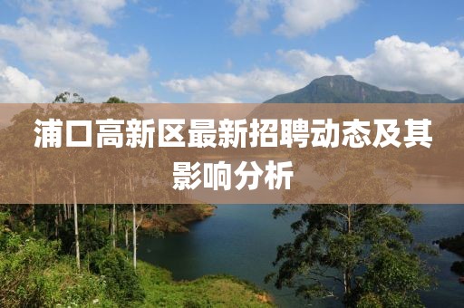 浦口高新區(qū)最新招聘動態(tài)及其影響分析