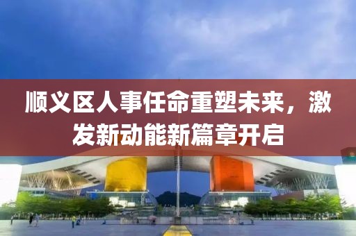 順義區(qū)人事任命重塑未來，激發(fā)新動能新篇章開啟