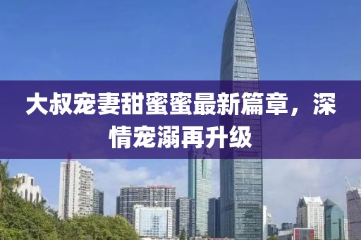 大叔寵妻甜蜜蜜最新篇章，深情寵溺再升級(jí)