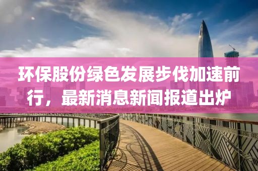 環(huán)保股份綠色發(fā)展步伐加速前行，最新消息新聞報道出爐