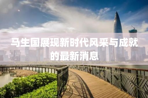 馬生國(guó)展現(xiàn)新時(shí)代風(fēng)采與成就的最新消息