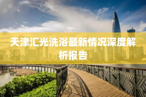 天津匯光洗浴最新情況深度解析報告
