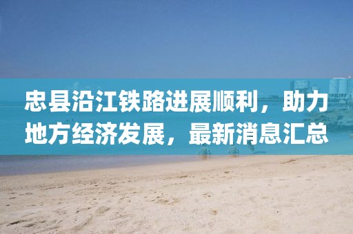 忠縣沿江鐵路進(jìn)展順利，助力地方經(jīng)濟(jì)發(fā)展，最新消息匯總