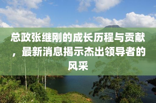 總政張繼剛的成長歷程與貢獻，最新消息揭示杰出領導者的風采