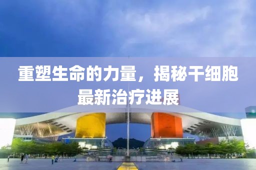 重塑生命的力量，揭秘干細(xì)胞最新治療進(jìn)展