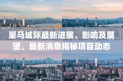 巢馬城際最新進(jìn)展、影響及展望，最新消息揭秘項(xiàng)目動(dòng)態(tài)