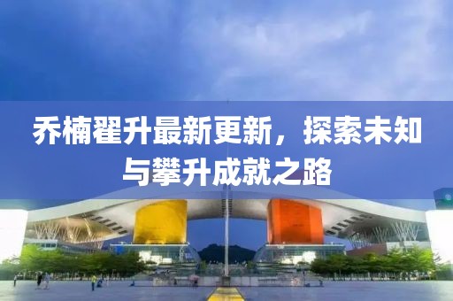 喬楠翟升最新更新，探索未知與攀升成就之路