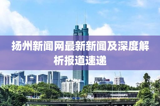 揚州新聞網最新新聞及深度解析報道速遞