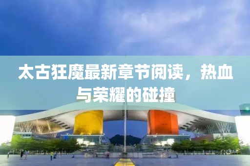 太古狂魔最新章節(jié)閱讀，熱血與榮耀的碰撞