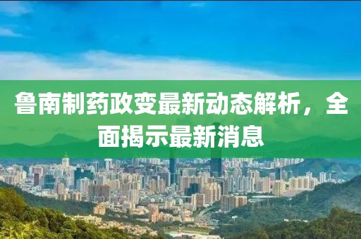 魯南制藥政變最新動態(tài)解析，全面揭示最新消息