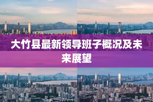 大竹縣最新領(lǐng)導(dǎo)班子概況及未來展望