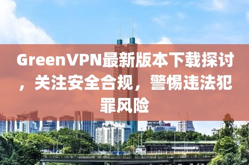GreenVPN最新版本下載探討，關(guān)注安全合規(guī)，警惕違法犯罪風(fēng)險(xiǎn)