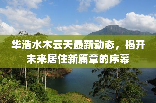 華浩水木云天最新動態(tài)，揭開未來居住新篇章的序幕