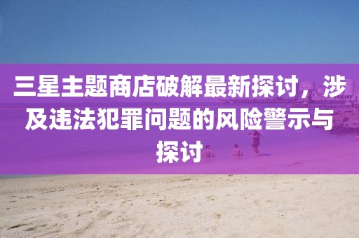 三星主題商店破解最新探討，涉及違法犯罪問題的風險警示與探討