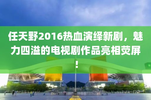 任天野2016熱血演繹新劇，魅力四溢的電視劇作品亮相熒屏！