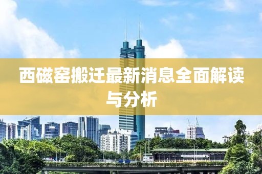 西磁窯搬遷最新消息全面解讀與分析