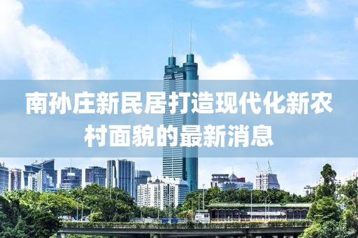 南孫莊新民居打造現(xiàn)代化新農(nóng)村面貌的最新消息