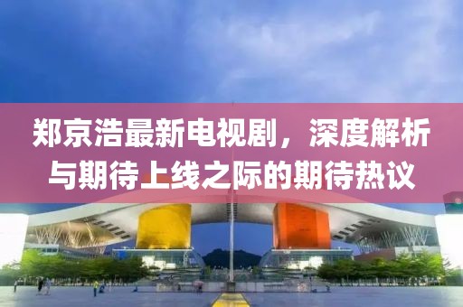 鄭京浩最新電視劇，深度解析與期待上線之際的期待熱議