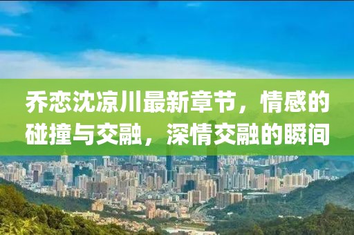 喬戀沈涼川最新章節(jié)，情感的碰撞與交融，深情交融的瞬間