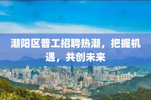 潮陽區(qū)普工招聘熱潮，把握機遇，共創(chuàng)未來