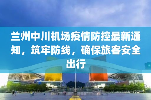 蘭州中川機(jī)場(chǎng)疫情防控最新通知，筑牢防線，確保旅客安全出行