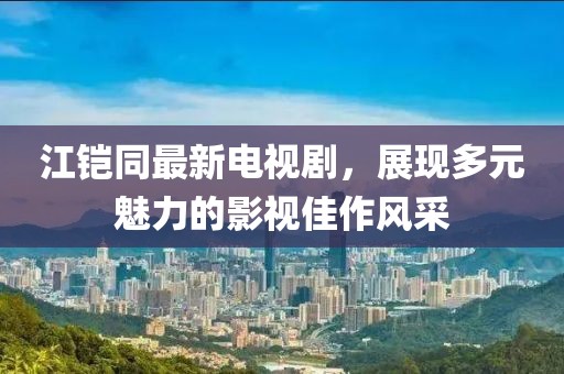 江鎧同最新電視劇，展現(xiàn)多元魅力的影視佳作風采
