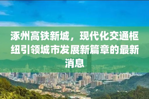 涿州高鐵新城，現(xiàn)代化交通樞紐引領(lǐng)城市發(fā)展新篇章的最新消息