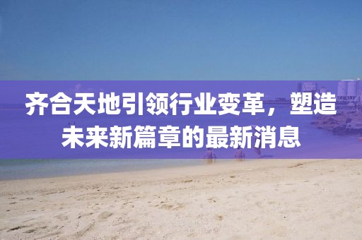齊合天地引領(lǐng)行業(yè)變革，塑造未來新篇章的最新消息
