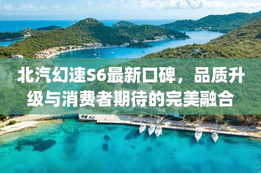 北汽幻速S6最新口碑，品質升級與消費者期待的完美融合